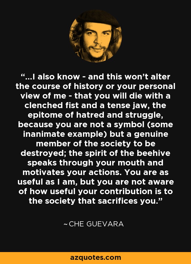 ...I also know - and this won't alter the course of history or your personal view of me - that you will die with a clenched fist and a tense jaw, the epitome of hatred and struggle, because you are not a symbol (some inanimate example) but a genuine member of the society to be destroyed; the spirit of the beehive speaks through your mouth and motivates your actions. You are as useful as I am, but you are not aware of how useful your contribution is to the society that sacrifices you. - Che Guevara