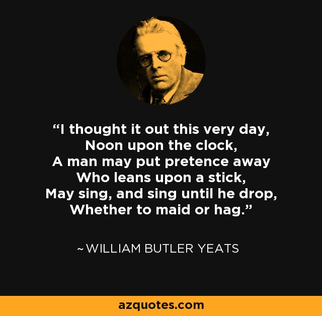 I thought it out this very day, Noon upon the clock, A man may put pretence away Who leans upon a stick, May sing, and sing until he drop, Whether to maid or hag. - William Butler Yeats