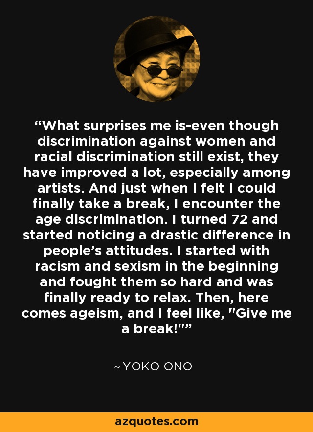 What surprises me is-even though discrimination against women and racial discrimination still exist, they have improved a lot, especially among artists. And just when I felt I could finally take a break, I encounter the age discrimination. I turned 72 and started noticing a drastic difference in people's attitudes. I started with racism and sexism in the beginning and fought them so hard and was finally ready to relax. Then, here comes ageism, and I feel like, 