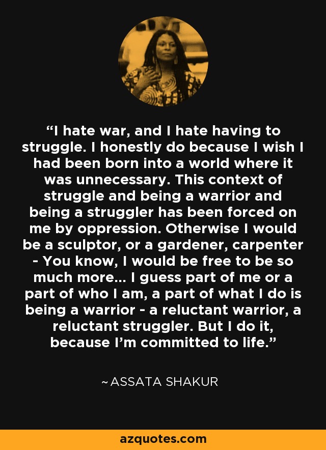 I hate war, and I hate having to struggle. I honestly do because I wish I had been born into a world where it was unnecessary. This context of struggle and being a warrior and being a struggler has been forced on me by oppression. Otherwise I would be a sculptor, or a gardener, carpenter - You know, I would be free to be so much more… I guess part of me or a part of who I am, a part of what I do is being a warrior - a reluctant warrior, a reluctant struggler. But I do it, because I’m committed to life. - Assata Shakur