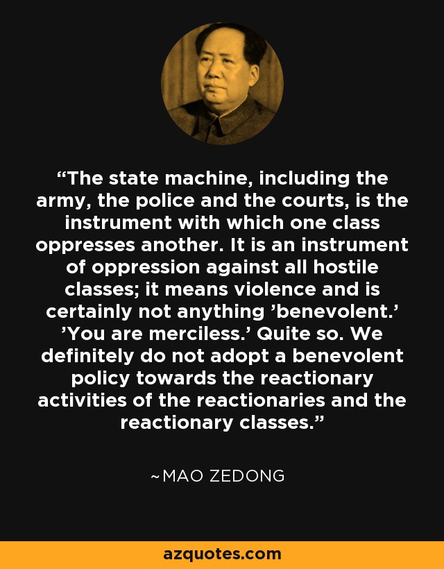 The state machine, including the army, the police and the courts, is the instrument with which one class oppresses another. It is an instrument of oppression against all hostile classes; it means violence and is certainly not anything 'benevolent.' 'You are merciless.' Quite so. We definitely do not adopt a benevolent policy towards the reactionary activities of the reactionaries and the reactionary classes. - Mao Zedong