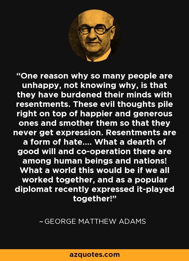 One reason why so many people are unhappy, not knowing why, is that they have burdened their minds with resentments. These evil thoughts pile right on top of happier and generous ones and smother them so that they never get expression. Resentments are a form of hate.... What a dearth of good will and co-operation there are among human beings and nations! What a world this would be if we all worked together, and as a popular diplomat recently expressed it-played together! - George Matthew Adams