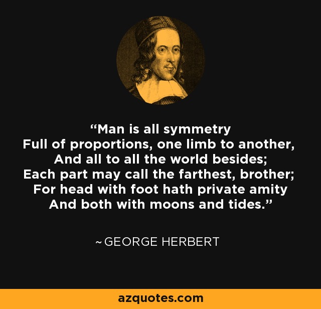 Man is all symmetry Full of proportions, one limb to another, And all to all the world besides; Each part may call the farthest, brother; For head with foot hath private amity And both with moons and tides. - George Herbert