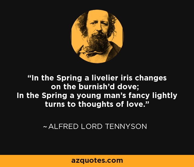 In the Spring a livelier iris changes on the burnish'd dove; In the Spring a young man's fancy lightly turns to thoughts of love. - Alfred Lord Tennyson