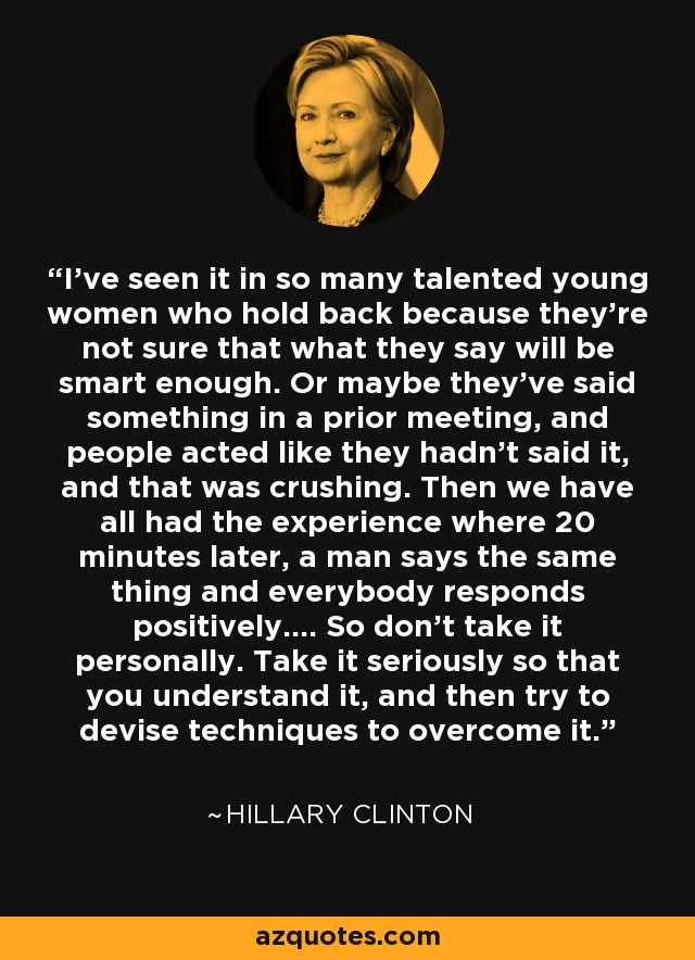 I've seen it in so many talented young women who hold back because they're not sure that what they say will be smart enough. Or maybe they've said something in a prior meeting, and people acted like they hadn't said it, and that was crushing. Then we have all had the experience where 20 minutes later, a man says the same thing and everybody responds positively.... So don't take it personally. Take it seriously so that you understand it, and then try to devise techniques to overcome it. - Hillary Clinton