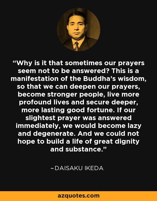 Why is it that sometimes our prayers seem not to be answered? This is a manifestation of the Buddha's wisdom, so that we can deepen our prayers, become stronger people, live more profound lives and secure deeper, more lasting good fortune. If our slightest prayer was answered immediately, we would become lazy and degenerate. And we could not hope to build a life of great dignity and substance. - Daisaku Ikeda