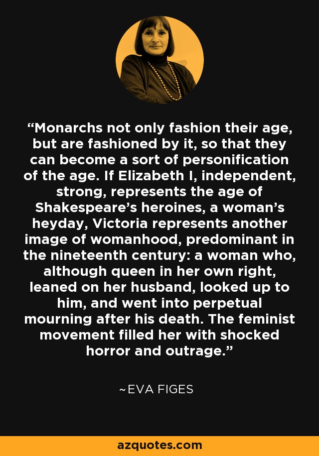 Monarchs not only fashion their age, but are fashioned by it, so that they can become a sort of personification of the age. If Elizabeth I, independent, strong, represents the age of Shakespeare's heroines, a woman's heyday, Victoria represents another image of womanhood, predominant in the nineteenth century: a woman who, although queen in her own right, leaned on her husband, looked up to him, and went into perpetual mourning after his death. The feminist movement filled her with shocked horror and outrage. - Eva Figes