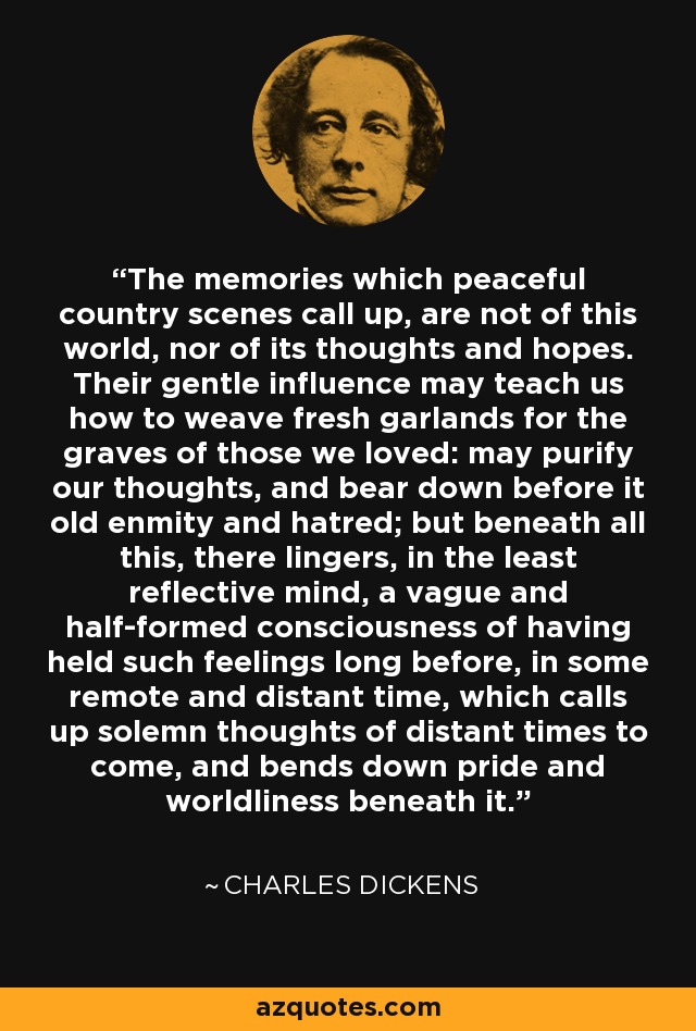 The memories which peaceful country scenes call up, are not of this world, nor of its thoughts and hopes. Their gentle influence may teach us how to weave fresh garlands for the graves of those we loved: may purify our thoughts, and bear down before it old enmity and hatred; but beneath all this, there lingers, in the least reflective mind, a vague and half-formed consciousness of having held such feelings long before, in some remote and distant time, which calls up solemn thoughts of distant times to come, and bends down pride and worldliness beneath it. - Charles Dickens