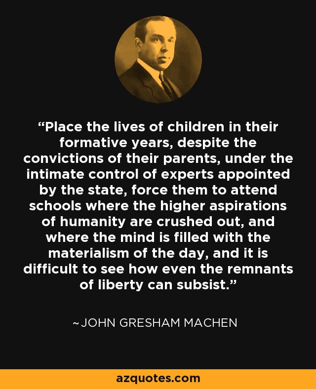 Place the lives of children in their formative years, despite the convictions of their parents, under the intimate control of experts appointed by the state, force them to attend schools where the higher aspirations of humanity are crushed out, and where the mind is filled with the materialism of the day, and it is difficult to see how even the remnants of liberty can subsist. - John Gresham Machen