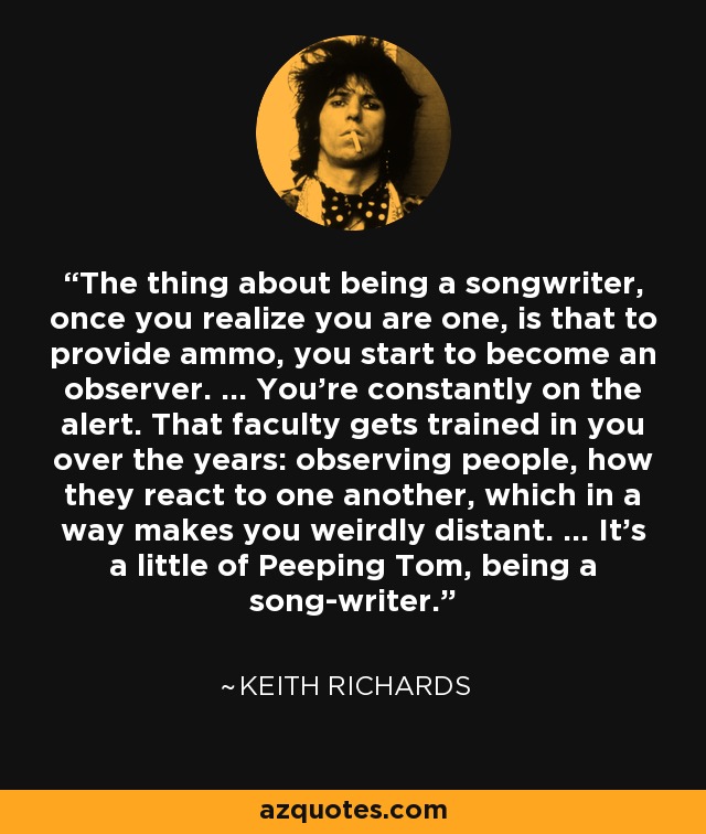 The thing about being a songwriter, once you realize you are one, is that to provide ammo, you start to become an observer. ... You're constantly on the alert. That faculty gets trained in you over the years: observing people, how they react to one another, which in a way makes you weirdly distant. ... It's a little of Peeping Tom, being a song-writer. - Keith Richards