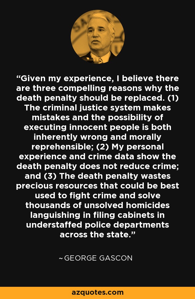 Given my experience, I believe there are three compelling reasons why the death penalty should be replaced. (1) The criminal justice system makes mistakes and the possibility of executing innocent people is both inherently wrong and morally reprehensible; (2) My personal experience and crime data show the death penalty does not reduce crime; and (3) The death penalty wastes precious resources that could be best used to fight crime and solve thousands of unsolved homicides languishing in filing cabinets in understaffed police departments across the state. - George Gascon
