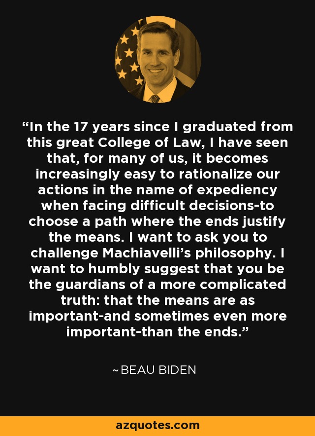 In the 17 years since I graduated from this great College of Law, I have seen that, for many of us, it becomes increasingly easy to rationalize our actions in the name of expediency when facing difficult decisions-to choose a path where the ends justify the means. I want to ask you to challenge Machiavelli's philosophy. I want to humbly suggest that you be the guardians of a more complicated truth: that the means are as important-and sometimes even more important-than the ends. - Beau Biden