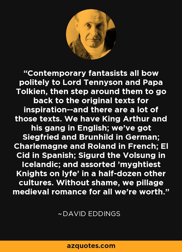 Contemporary fantasists all bow politely to Lord Tennyson and Papa Tolkien, then step around them to go back to the original texts for inspiration--and there are a lot of those texts. We have King Arthur and his gang in English; we've got Siegfried and Brunhild in German; Charlemagne and Roland in French; El Cid in Spanish; Sigurd the Volsung in Icelandic; and assorted 'myghtiest Knights on lyfe' in a half-dozen other cultures. Without shame, we pillage medieval romance for all we're worth. - David Eddings