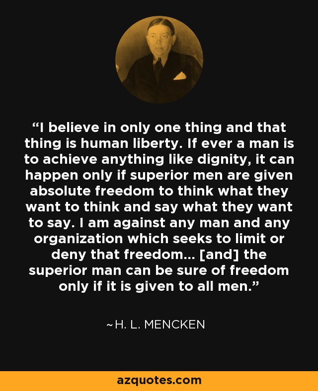 I believe in only one thing and that thing is human liberty. If ever a man is to achieve anything like dignity, it can happen only if superior men are given absolute freedom to think what they want to think and say what they want to say. I am against any man and any organization which seeks to limit or deny that freedom... [and] the superior man can be sure of freedom only if it is given to all men. - H. L. Mencken