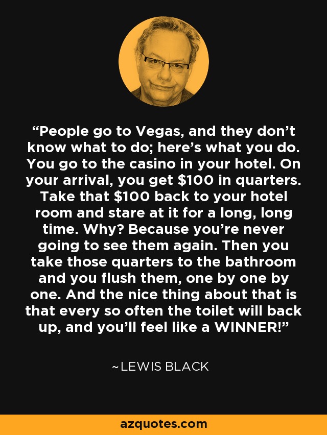People go to Vegas, and they don't know what to do; here's what you do. You go to the casino in your hotel. On your arrival, you get $100 in quarters. Take that $100 back to your hotel room and stare at it for a long, long time. Why? Because you're never going to see them again. Then you take those quarters to the bathroom and you flush them, one by one by one. And the nice thing about that is that every so often the toilet will back up, and you'll feel like a WINNER! - Lewis Black