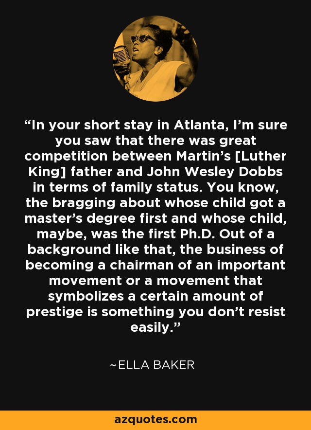 In your short stay in Atlanta, I'm sure you saw that there was great competition between Martin's [Luther King] father and John Wesley Dobbs in terms of family status. You know, the bragging about whose child got a master's degree first and whose child, maybe, was the first Ph.D. Out of a background like that, the business of becoming a chairman of an important movement or a movement that symbolizes a certain amount of prestige is something you don't resist easily. - Ella Baker