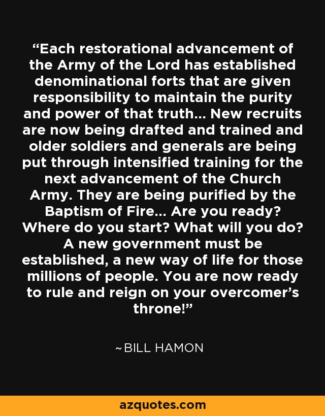 Each restorational advancement of the Army of the Lord has established denominational forts that are given responsibility to maintain the purity and power of that truth... New recruits are now being drafted and trained and older soldiers and generals are being put through intensified training for the next advancement of the Church Army. They are being purified by the Baptism of Fire... Are you ready? Where do you start? What will you do? A new government must be established, a new way of life for those millions of people. You are now ready to rule and reign on your overcomer's throne! - Bill Hamon
