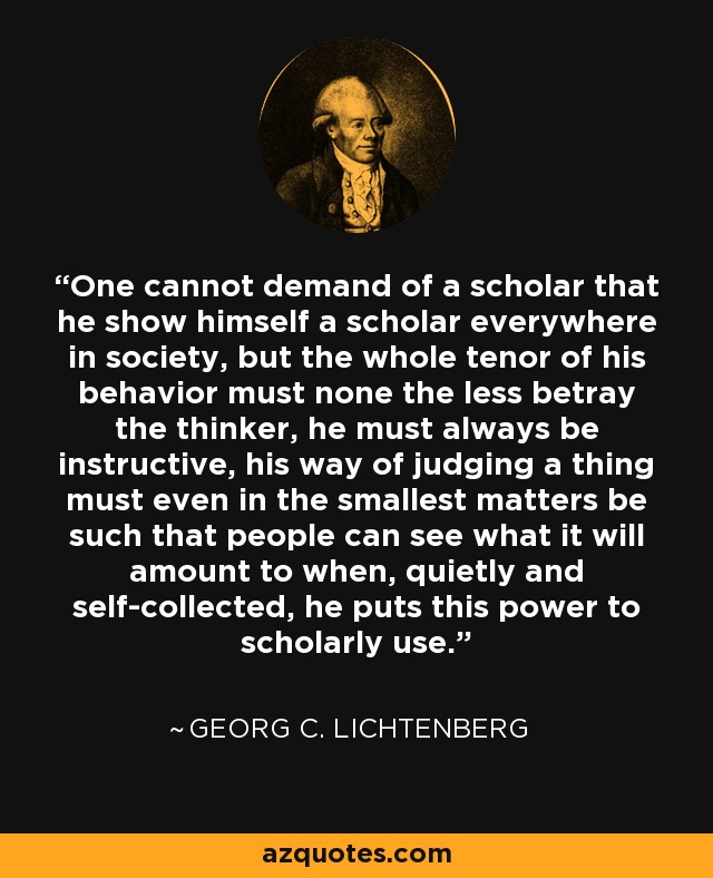 One cannot demand of a scholar that he show himself a scholar everywhere in society, but the whole tenor of his behavior must none the less betray the thinker, he must always be instructive, his way of judging a thing must even in the smallest matters be such that people can see what it will amount to when, quietly and self-collected, he puts this power to scholarly use. - Georg C. Lichtenberg