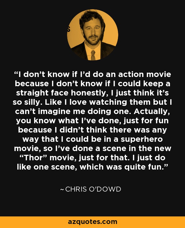 I don’t know if I’d do an action movie because I don’t know if I could keep a straight face honestly, I just think it’s so silly. Like I love watching them but I can’t imagine me doing one. Actually, you know what I’ve done, just for fun because I didn’t think there was any way that I could be in a superhero movie, so I’ve done a scene in the new “Thor” movie, just for that. I just do like one scene, which was quite fun. - Chris O'Dowd