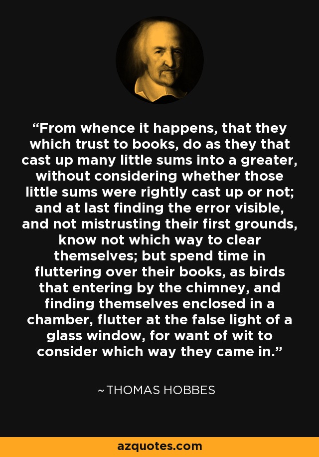 From whence it happens, that they which trust to books, do as they that cast up many little sums into a greater, without considering whether those little sums were rightly cast up or not; and at last finding the error visible, and not mistrusting their first grounds, know not which way to clear themselves; but spend time in fluttering over their books, as birds that entering by the chimney, and finding themselves enclosed in a chamber, flutter at the false light of a glass window, for want of wit to consider which way they came in. - Thomas Hobbes