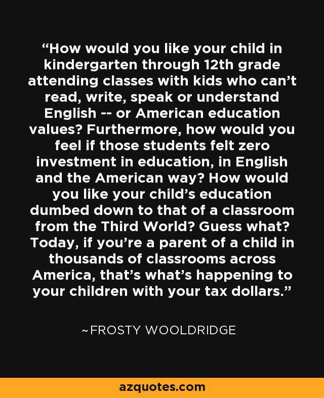 How would you like your child in kindergarten through 12th grade attending classes with kids who can't read, write, speak or understand English -- or American education values? Furthermore, how would you feel if those students felt zero investment in education, in English and the American way? How would you like your child's education dumbed down to that of a classroom from the Third World? Guess what? Today, if you're a parent of a child in thousands of classrooms across America, that's what's happening to your children with your tax dollars. - Frosty Wooldridge