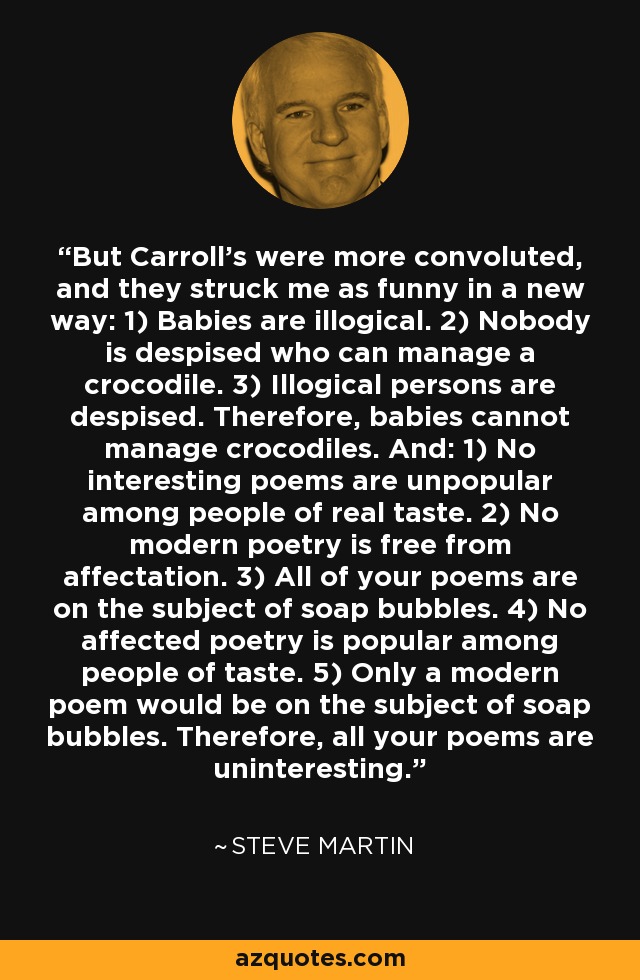 But Carroll's were more convoluted, and they struck me as funny in a new way: 1) Babies are illogical. 2) Nobody is despised who can manage a crocodile. 3) Illogical persons are despised. Therefore, babies cannot manage crocodiles. And: 1) No interesting poems are unpopular among people of real taste. 2) No modern poetry is free from affectation. 3) All of your poems are on the subject of soap bubbles. 4) No affected poetry is popular among people of taste. 5) Only a modern poem would be on the subject of soap bubbles. Therefore, all your poems are uninteresting. - Steve Martin