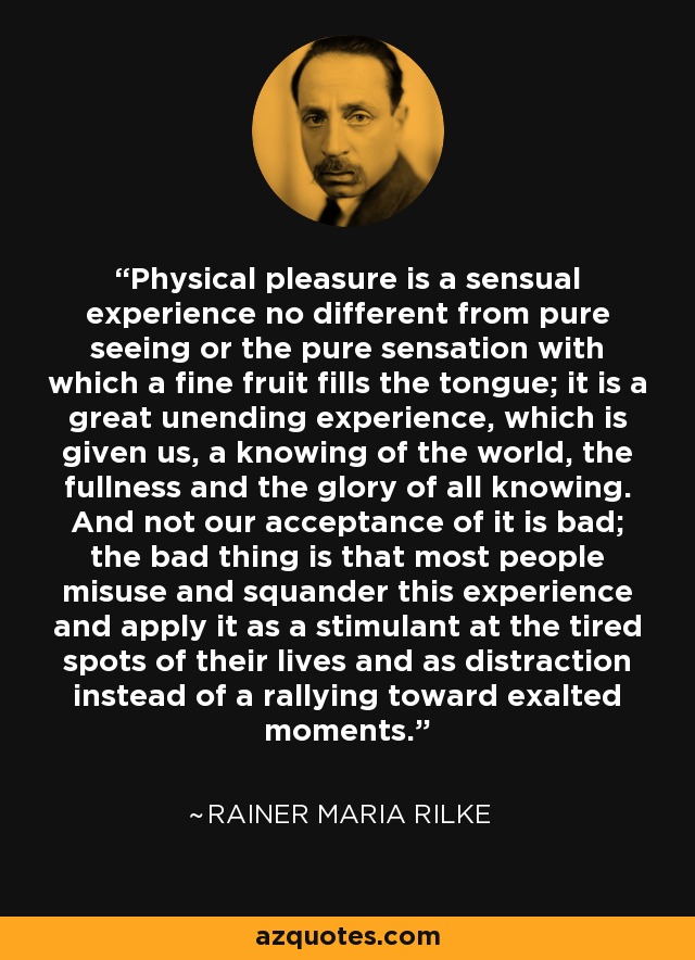 Physical pleasure is a sensual experience no different from pure seeing or the pure sensation with which a fine fruit fills the tongue; it is a great unending experience, which is given us, a knowing of the world, the fullness and the glory of all knowing. And not our acceptance of it is bad; the bad thing is that most people misuse and squander this experience and apply it as a stimulant at the tired spots of their lives and as distraction instead of a rallying toward exalted moments. - Rainer Maria Rilke