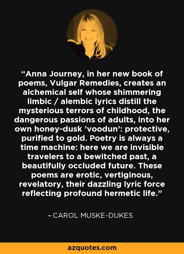 Anna Journey, in her new book of poems, Vulgar Remedies, creates an alchemical self whose shimmering limbic / alembic lyrics distill the mysterious terrors of childhood, the dangerous passions of adults, into her own honey-dusk 'voodun': protective, purified to gold. Poetry is always a time machine: here we are invisible travelers to a bewitched past, a beautifully occluded future. These poems are erotic, vertiginous, revelatory, their dazzling lyric force reflecting profound hermetic life. - Carol Muske-Dukes