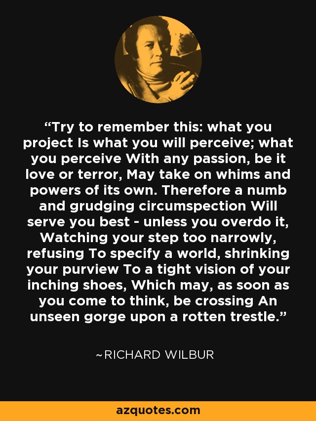 Try to remember this: what you project Is what you will perceive; what you perceive With any passion, be it love or terror, May take on whims and powers of its own. Therefore a numb and grudging circumspection Will serve you best - unless you overdo it, Watching your step too narrowly, refusing To specify a world, shrinking your purview To a tight vision of your inching shoes, Which may, as soon as you come to think, be crossing An unseen gorge upon a rotten trestle. - Richard Wilbur