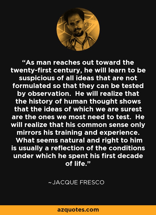 As man reaches out toward the twenty-first century, he will learn to be suspicious of all ideas that are not formulated so that they can be tested by observation. He will realize that the history of human thought shows that the ideas of which we are surest are the ones we most need to test. He will realize that his common sense only mirrors his training and experience. What seems natural and right to him is usually a reflection of the conditions under which he spent his first decade of life. - Jacque Fresco