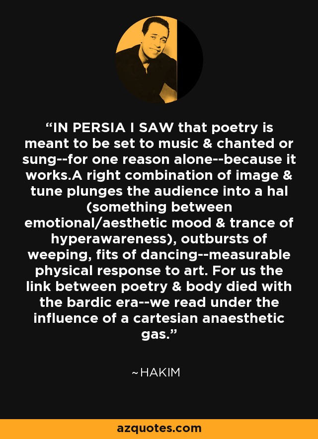 IN PERSIA I SAW that poetry is meant to be set to music & chanted or sung--for one reason alone--because it works.A right combination of image & tune plunges the audience into a hal (something between emotional/aesthetic mood & trance of hyperawareness), outbursts of weeping, fits of dancing--measurable physical response to art. For us the link between poetry & body died with the bardic era--we read under the influence of a cartesian anaesthetic gas. - Hakim