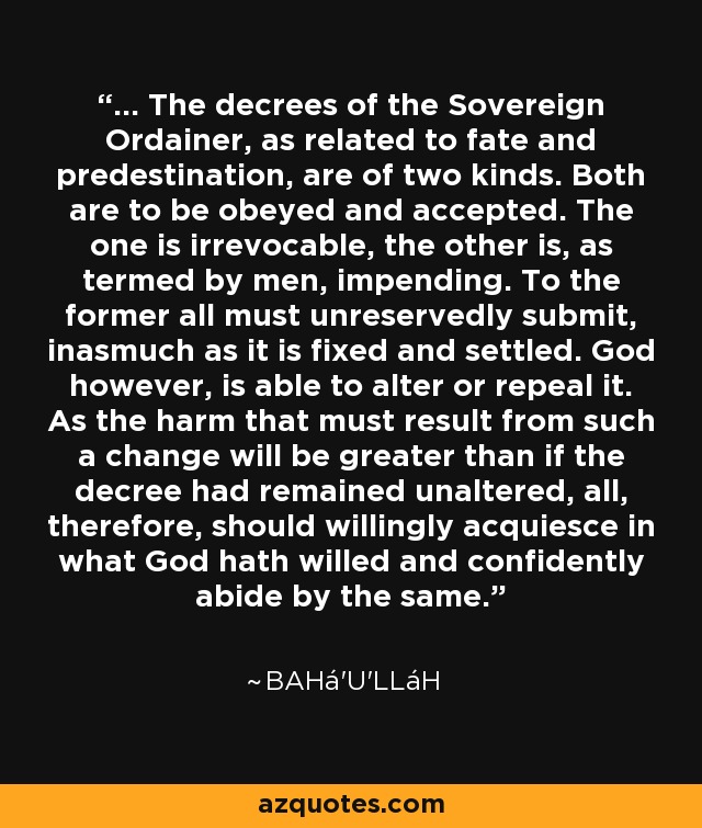 ... The decrees of the Sovereign Ordainer, as related to fate and predestination, are of two kinds. Both are to be obeyed and accepted. The one is irrevocable, the other is, as termed by men, impending. To the former all must unreservedly submit, inasmuch as it is fixed and settled. God however, is able to alter or repeal it. As the harm that must result from such a change will be greater than if the decree had remained unaltered, all, therefore, should willingly acquiesce in what God hath willed and confidently abide by the same. - Bahá'u'lláh