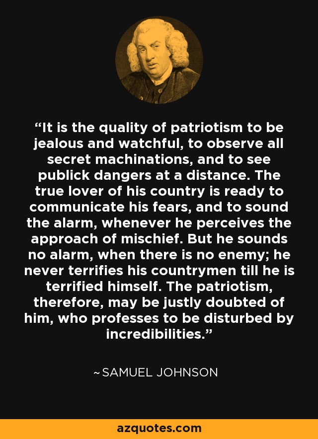 It is the quality of patriotism to be jealous and watchful, to observe all secret machinations, and to see publick dangers at a distance. The true lover of his country is ready to communicate his fears, and to sound the alarm, whenever he perceives the approach of mischief. But he sounds no alarm, when there is no enemy; he never terrifies his countrymen till he is terrified himself. The patriotism, therefore, may be justly doubted of him, who professes to be disturbed by incredibilities. - Samuel Johnson