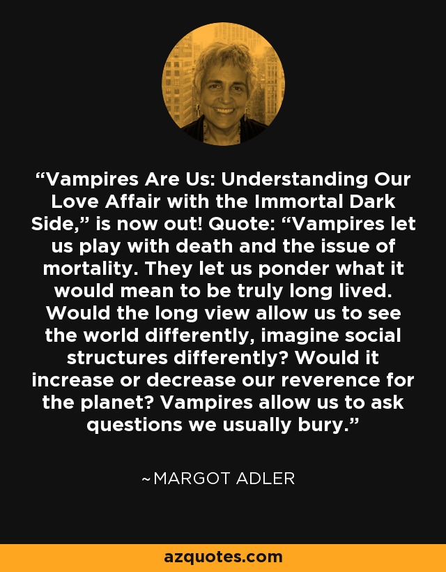 Vampires Are Us: Understanding Our Love Affair with the Immortal Dark Side,” is now out! Quote: “Vampires let us play with death and the issue of mortality. They let us ponder what it would mean to be truly long lived. Would the long view allow us to see the world differently, imagine social structures differently? Would it increase or decrease our reverence for the planet? Vampires allow us to ask questions we usually bury. - Margot Adler