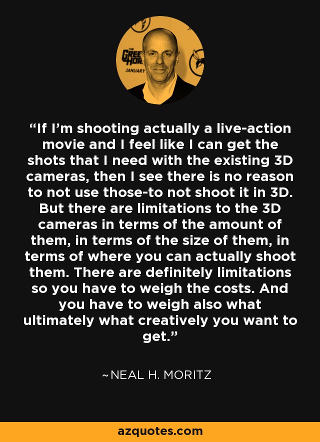 If I'm shooting actually a live-action movie and I feel like I can get the shots that I need with the existing 3D cameras, then I see there is no reason to not use those-to not shoot it in 3D. But there are limitations to the 3D cameras in terms of the amount of them, in terms of the size of them, in terms of where you can actually shoot them. There are definitely limitations so you have to weigh the costs. And you have to weigh also what ultimately what creatively you want to get. - Neal H. Moritz