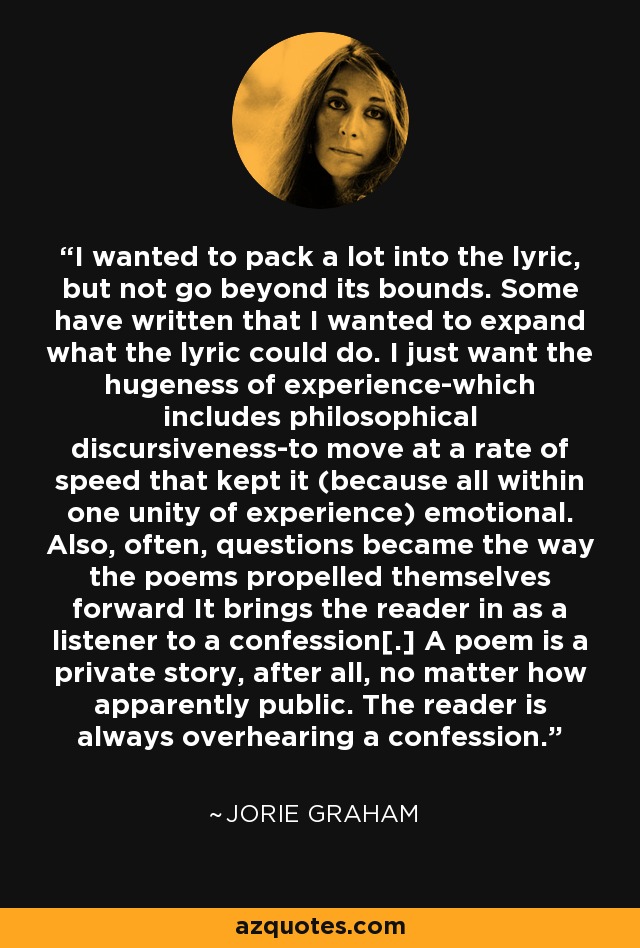 I wanted to pack a lot into the lyric, but not go beyond its bounds. Some have written that I wanted to expand what the lyric could do. I just want the hugeness of experience-which includes philosophical discursiveness-to move at a rate of speed that kept it (because all within one unity of experience) emotional. Also, often, questions became the way the poems propelled themselves forward It brings the reader in as a listener to a confession[.] A poem is a private story, after all, no matter how apparently public. The reader is always overhearing a confession. - Jorie Graham