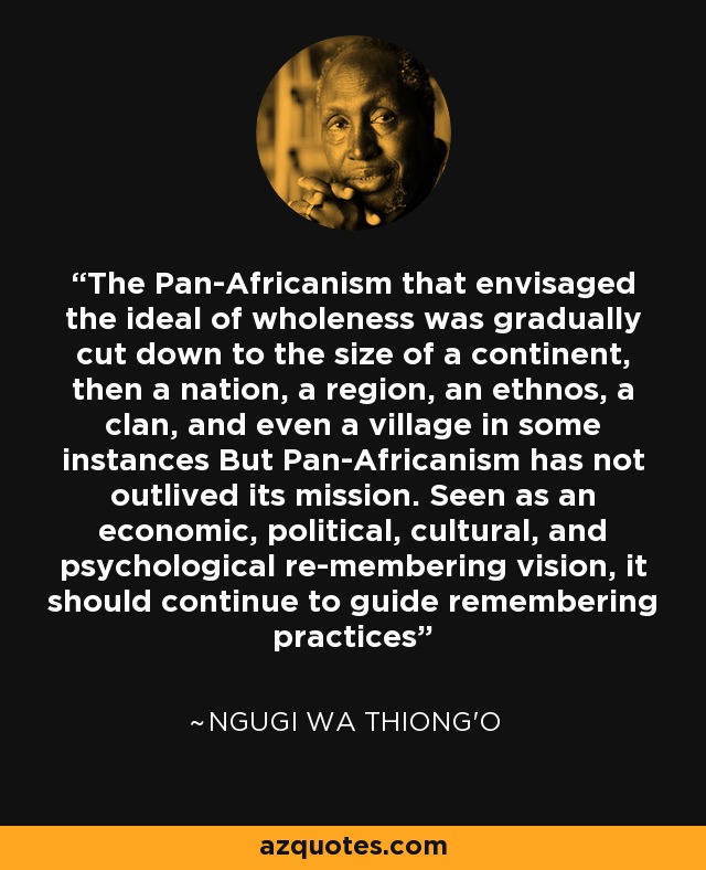 The Pan-Africanism that envisaged the ideal of wholeness was gradually cut down to the size of a continent, then a nation, a region, an ethnos, a clan, and even a village in some instances But Pan-Africanism has not outlived its mission. Seen as an economic, political, cultural, and psychological re-membering vision, it should continue to guide remembering practices - Ngugi wa Thiong'o
