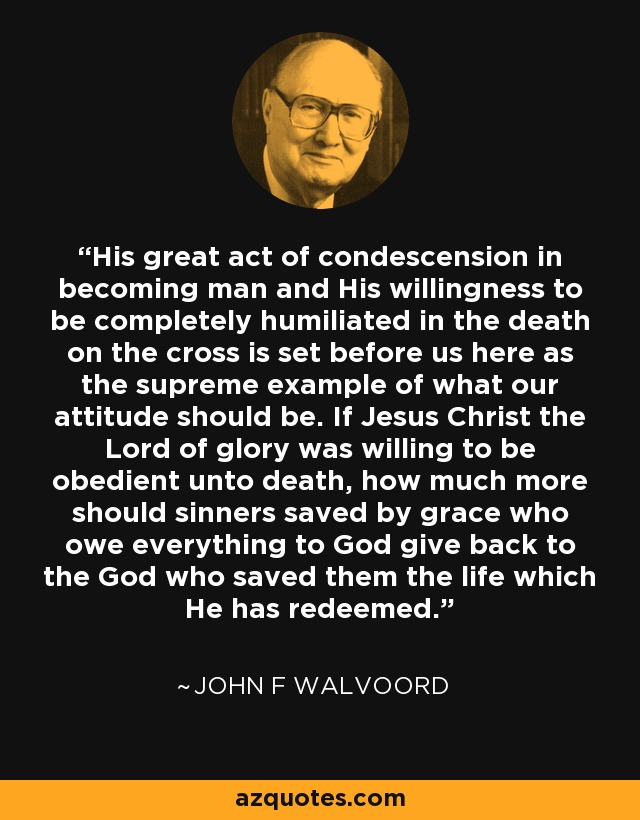 His great act of condescension in becoming man and His willingness to be completely humiliated in the death on the cross is set before us here as the supreme example of what our attitude should be. If Jesus Christ the Lord of glory was willing to be obedient unto death, how much more should sinners saved by grace who owe everything to God give back to the God who saved them the life which He has redeemed. - John F Walvoord