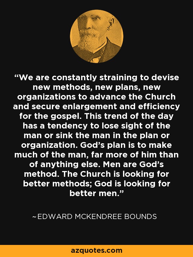 We are constantly straining to devise new methods, new plans, new organizations to advance the Church and secure enlargement and efficiency for the gospel. This trend of the day has a tendency to lose sight of the man or sink the man in the plan or organization. God's plan is to make much of the man, far more of him than of anything else. Men are God's method. The Church is looking for better methods; God is looking for better men. - Edward McKendree Bounds