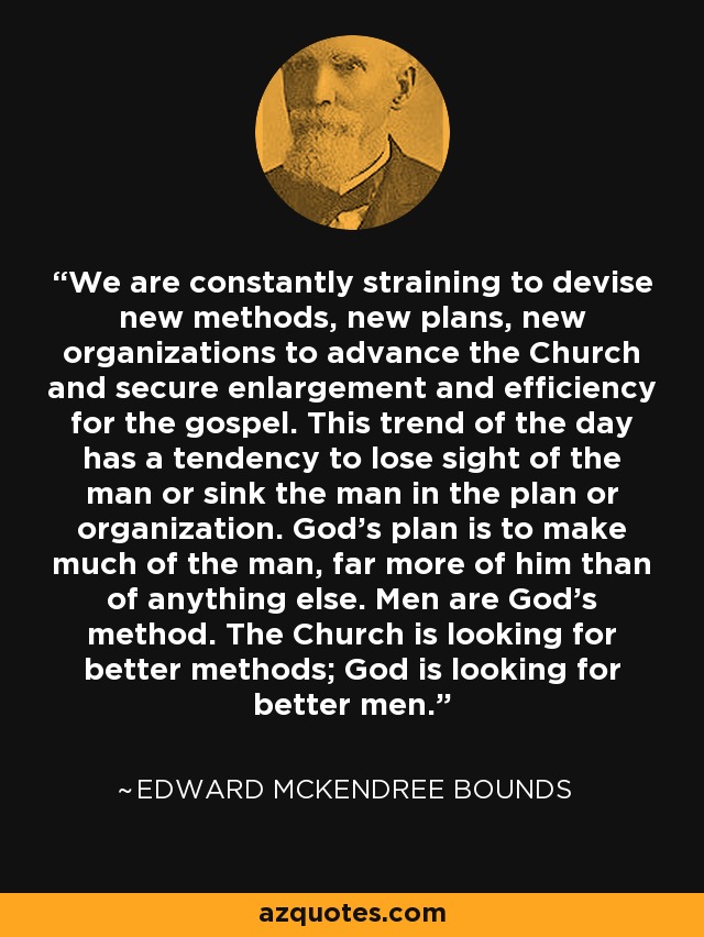 We are constantly straining to devise new methods, new plans, new organizations to advance the Church and secure enlargement and efficiency for the gospel. This trend of the day has a tendency to lose sight of the man or sink the man in the plan or organization. God's plan is to make much of the man, far more of him than of anything else. Men are God's method. The Church is looking for better methods; God is looking for better men. - Edward McKendree Bounds