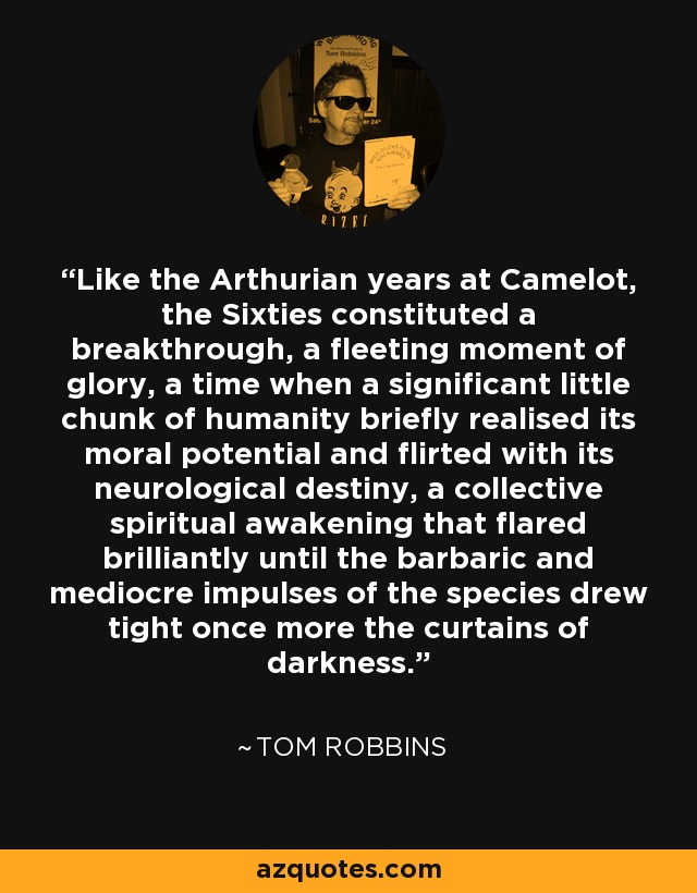 Like the Arthurian years at Camelot, the Sixties constituted a breakthrough, a fleeting moment of glory, a time when a significant little chunk of humanity briefly realised its moral potential and flirted with its neurological destiny, a collective spiritual awakening that flared brilliantly until the barbaric and mediocre impulses of the species drew tight once more the curtains of darkness. - Tom Robbins