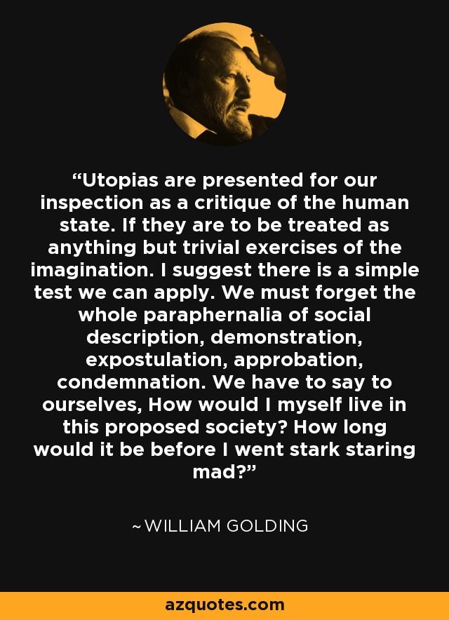 Utopias are presented for our inspection as a critique of the human state. If they are to be treated as anything but trivial exercises of the imagination. I suggest there is a simple test we can apply. We must forget the whole paraphernalia of social description, demonstration, expostulation, approbation, condemnation. We have to say to ourselves, How would I myself live in this proposed society? How long would it be before I went stark staring mad? - William Golding