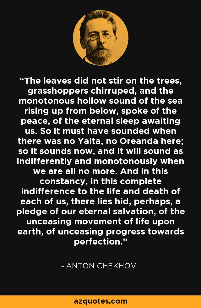 The leaves did not stir on the trees, grasshoppers chirruped, and the monotonous hollow sound of the sea rising up from below, spoke of the peace, of the eternal sleep awaiting us. So it must have sounded when there was no Yalta, no Oreanda here; so it sounds now, and it will sound as indifferently and monotonously when we are all no more. And in this constancy, in this complete indifference to the life and death of each of us, there lies hid, perhaps, a pledge of our eternal salvation, of the unceasing movement of life upon earth, of unceasing progress towards perfection. - Anton Chekhov