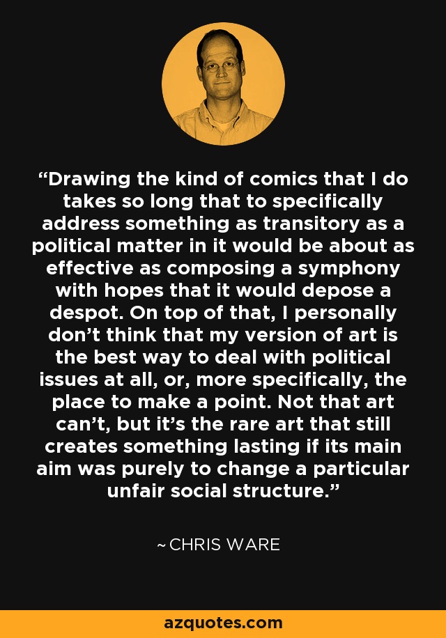 Drawing the kind of comics that I do takes so long that to specifically address something as transitory as a political matter in it would be about as effective as composing a symphony with hopes that it would depose a despot. On top of that, I personally don't think that my version of art is the best way to deal with political issues at all, or, more specifically, the place to make a point. Not that art can't, but it's the rare art that still creates something lasting if its main aim was purely to change a particular unfair social structure. - Chris Ware