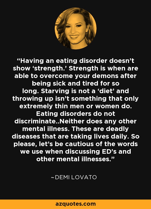 Having an eating disorder doesn't show ‘strength.’ Strength is when are able to overcome your demons after being sick and tired for so long. Starving is not a ‘diet’ and throwing up isn't something that only extremely thin men or women do. Eating disorders do not discriminate..Neither does any other mental illness. These are deadly diseases that are taking lives daily. So please, let's be cautious of the words we use when discussing ED's and other mental illnesses. - Demi Lovato