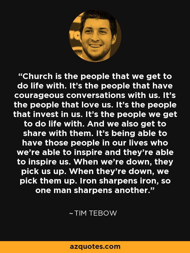 Church is the people that we get to do life with. It's the people that have courageous conversations with us. It's the people that love us. It's the people that invest in us. It's the people we get to do life with. And we also get to share with them. It's being able to have those people in our lives who we're able to inspire and they're able to inspire us. When we're down, they pick us up. When they're down, we pick them up. Iron sharpens iron, so one man sharpens another. - Tim Tebow