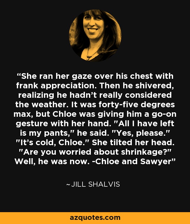 She ran her gaze over his chest with frank appreciation. Then he shivered, realizing he hadn't really considered the weather. It was forty-five degrees max, but Chloe was giving him a go-on gesture with her hand. 