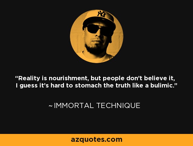Reality is nourishment, but people don't believe it, I guess it's hard to stomach the truth like a bulimic. - Immortal Technique