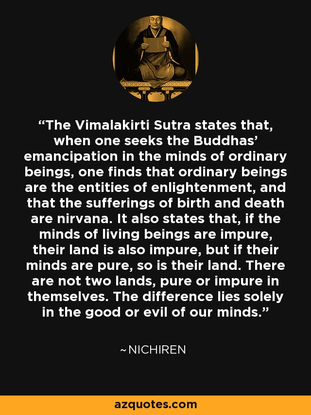 The Vimalakirti Sutra states that, when one seeks the Buddhas' emancipation in the minds of ordinary beings, one finds that ordinary beings are the entities of enlightenment, and that the sufferings of birth and death are nirvana. It also states that, if the minds of living beings are impure, their land is also impure, but if their minds are pure, so is their land. There are not two lands, pure or impure in themselves. The difference lies solely in the good or evil of our minds. - Nichiren