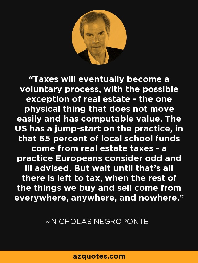 Taxes will eventually become a voluntary process, with the possible exception of real estate - the one physical thing that does not move easily and has computable value. The US has a jump-start on the practice, in that 65 percent of local school funds come from real estate taxes - a practice Europeans consider odd and ill advised. But wait until that's all there is left to tax, when the rest of the things we buy and sell come from everywhere, anywhere, and nowhere. - Nicholas Negroponte